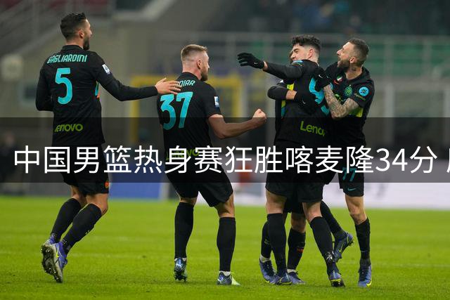 中国男篮热身赛狂胜喀麦隆34分 庞峥麟高效表现成最大惊喜