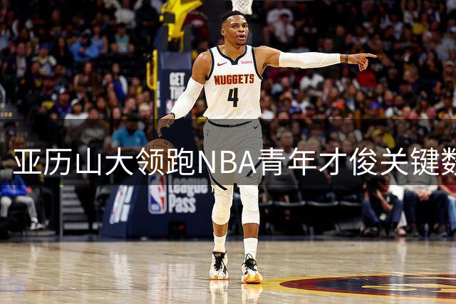 亚历山大领跑NBA青年才俊关键数据榜 零失误表现碾压约基奇詹姆斯