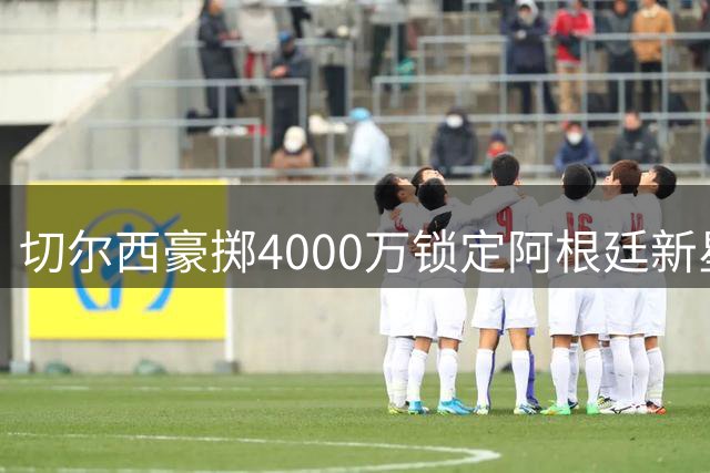 切尔西豪掷4000万锁定阿根廷新星，阿隆索战术革命拉开帷幕