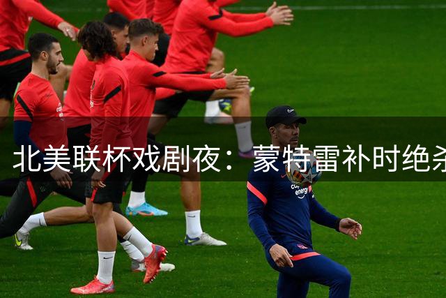 北美联杯戏剧夜：蒙特雷补时绝杀逆转 迈阿密痛失好局