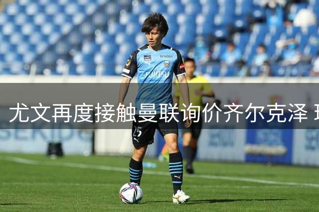 尤文再度接触曼联询价齐尔克泽 球员离队在即