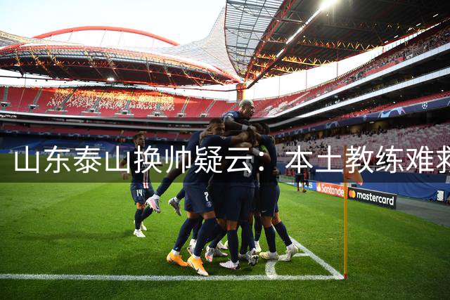 山东泰山换帅疑云：本土教练难救火，球队走向何方？
