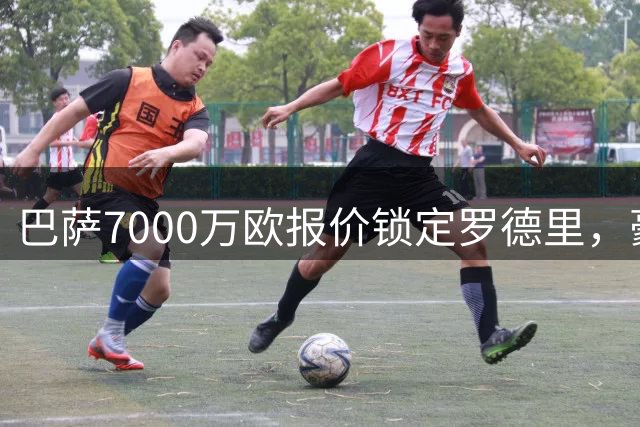 巴萨7000万欧报价锁定罗德里，豪华阵容即将亮相