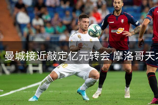 曼城接近敲定亿元转会 摩洛哥天才中场成夏窗焦点