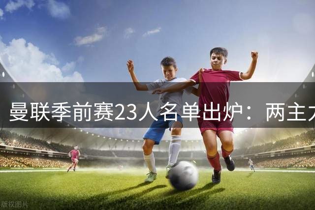 曼联季前赛23人名单出炉：两主力火线回归 四新星黯然出局