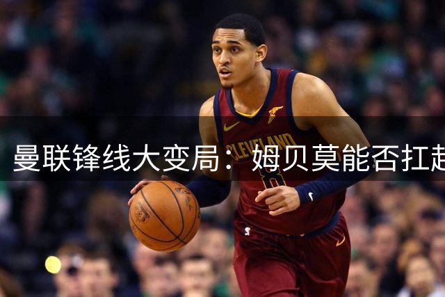 曼联锋线大变局：姆贝莫能否扛起进攻大旗？