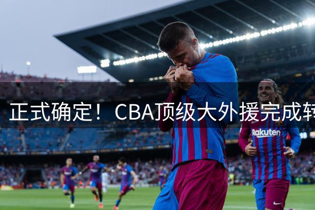 正式确定！CBA顶级大外援完成转会，加盟北控男篮