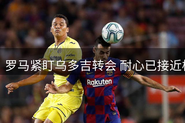 罗马紧盯乌多吉转会 耐心已接近极限