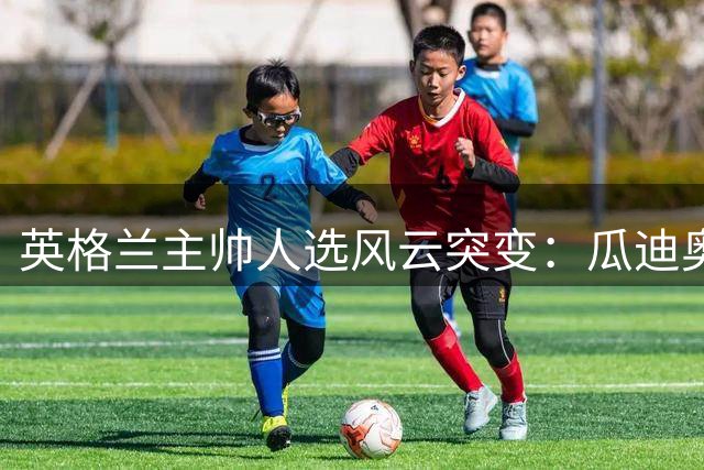 英格兰主帅人选风云突变：瓜迪奥拉临时毁约搅动足坛格局