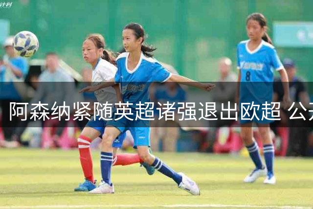 阿森纳紧随英超诸强退出欧超 公开向球迷致歉