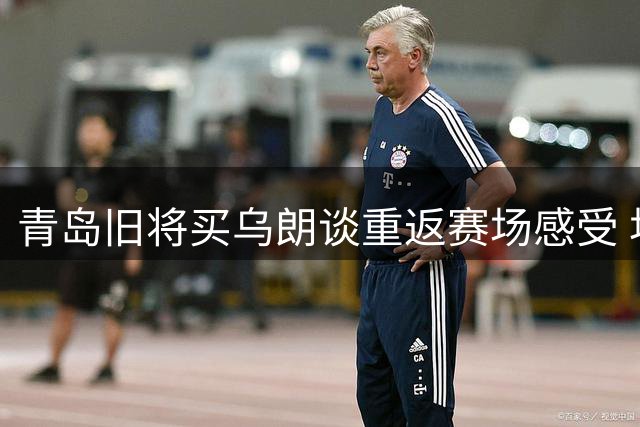 青岛旧将买乌朗谈重返赛场感受 坦言年轻队员迎良机