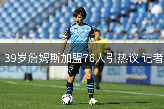 39岁詹姆斯加盟76人引热议 记者力挺：他仍是顶级组织者