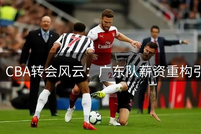 CBA转会风云：广东队薪资重构引连锁反应 同曦顶薪抢人暗藏玄机