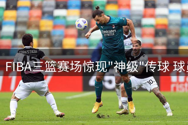 FIBA三篮赛场惊现"神级"传球 球员喊话：想约球先学这招